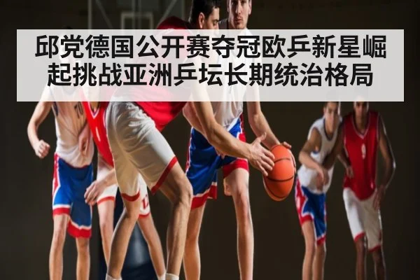 邱党德国公开赛夺冠欧乒新星崛起挑战亚洲乒坛长期统治格局