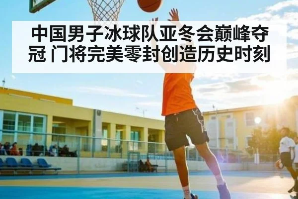 中国男子冰球队亚冬会巅峰夺冠 门将完美零封创造历史时刻