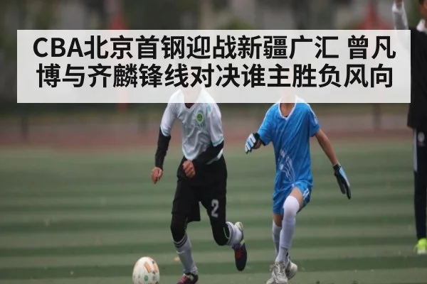 CBA北京首钢迎战新疆广汇 曾凡博与齐麟锋线对决谁主胜负风向