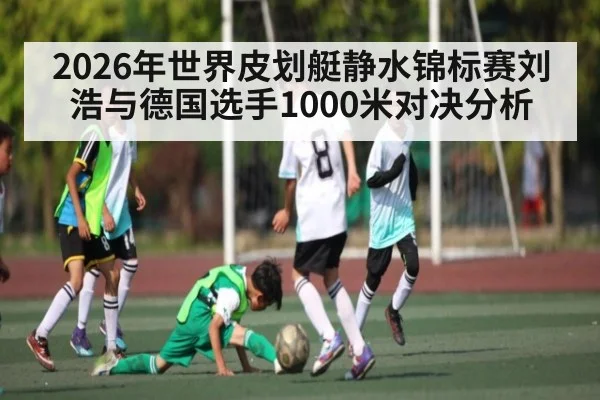 2026年世界皮划艇静水锦标赛刘浩与德国选手1000米对决分析