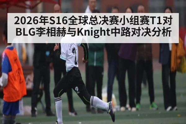 2026年S16全球总决赛小组赛T1对BLG李相赫与Knight中路对决分析